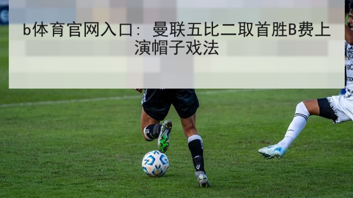 b体育官网入口: 曼联五比二取首胜B费上演帽子戏法